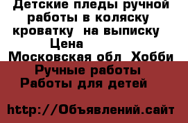 Детские пледы ручной работы в коляску, кроватку, на выписку › Цена ­ 2 000 - Московская обл. Хобби. Ручные работы » Работы для детей   